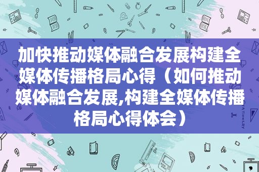 加快推动媒体融合发展构建全媒体传播格局心得（如何推动媒体融合发展,构建全媒体传播格局心得体会）