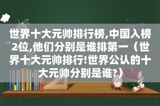 世界十大元帅排行榜,中国入榜2位,他们分别是谁排第一（世界十大元帅排行!世界公认的十大元帅分别是谁?）