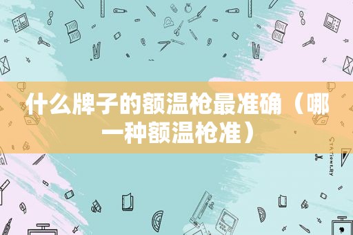 什么牌子的额温枪最准确（哪一种额温枪准）