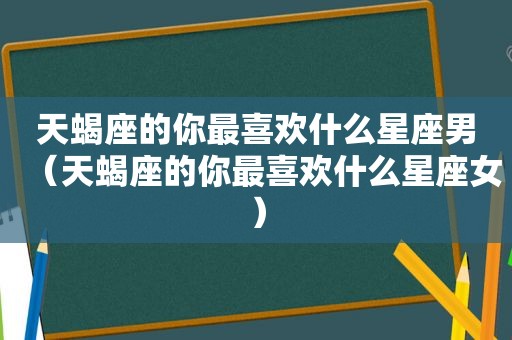 天蝎座的你最喜欢什么星座男（天蝎座的你最喜欢什么星座女）
