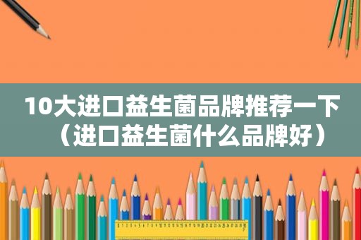 10大进口益生菌品牌推荐一下（进口益生菌什么品牌好）