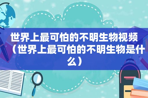 世界上最可怕的不明生物视频（世界上最可怕的不明生物是什么）