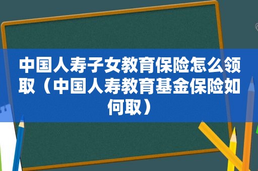 中国人寿子女教育保险怎么领取（中国人寿教育基金保险如何取）