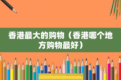 香港最大的购物（香港哪个地方购物最好）