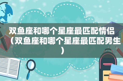 双鱼座和哪个星座最匹配情侣（双鱼座和哪个星座最匹配男生）
