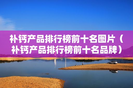 补钙产品排行榜前十名图片（补钙产品排行榜前十名品牌）