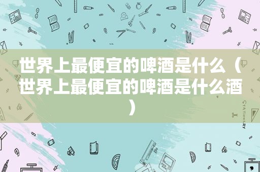 世界上最便宜的啤酒是什么（世界上最便宜的啤酒是什么酒）
