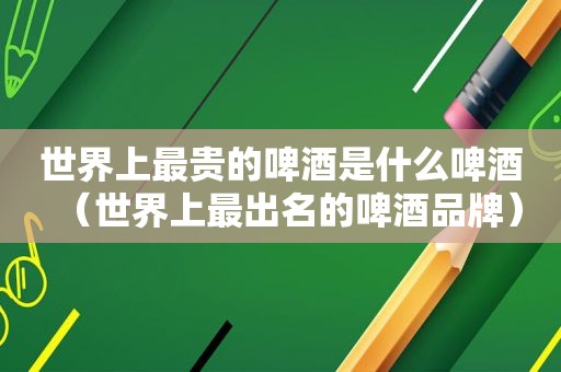世界上最贵的啤酒是什么啤酒（世界上最出名的啤酒品牌）