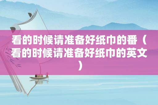 看的时候请准备好纸巾的番（看的时候请准备好纸巾的英文）