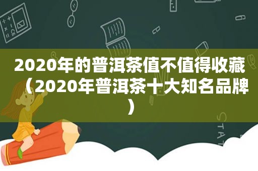 2020年的普洱茶值不值得收藏（2020年普洱茶十大知名品牌）