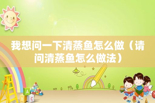 我想问一下清蒸鱼怎么做（请问清蒸鱼怎么做法）