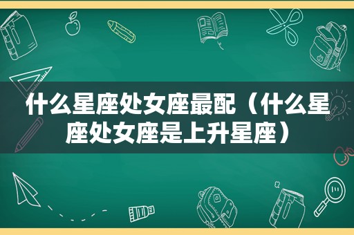 什么星座处女座最配（什么星座处女座是上升星座）