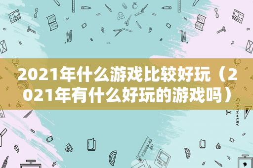 2021年什么游戏比较好玩（2021年有什么好玩的游戏吗）