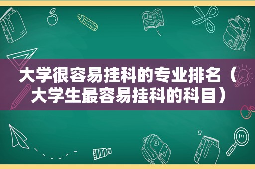 大学很容易挂科的专业排名（大学生最容易挂科的科目）