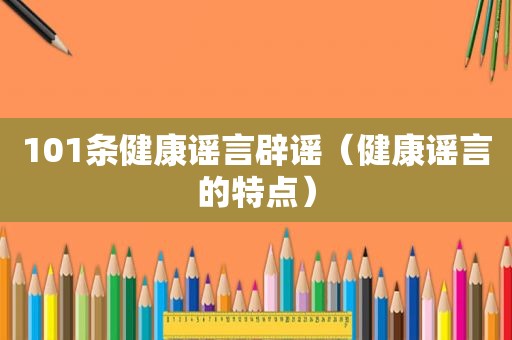 101条健康谣言辟谣（健康谣言的特点）