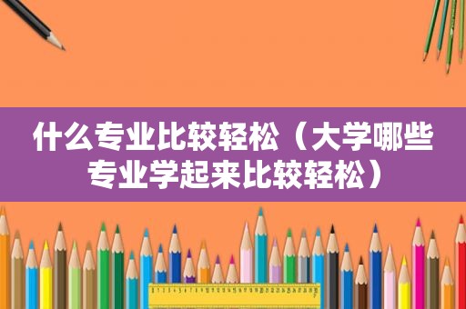 什么专业比较轻松（大学哪些专业学起来比较轻松）
