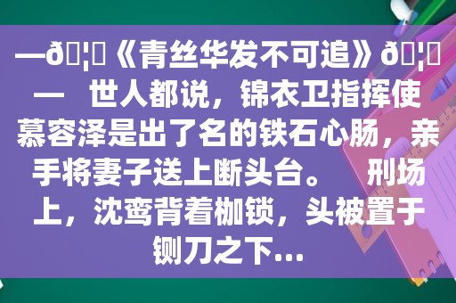 —🦄《青丝华发不可追》🦄—   世人都说，锦衣卫指挥使慕容泽是出了名的铁石心肠，亲手将妻子送上断头台。    刑场上，沈鸾背着枷锁，头被置于铡刀之下…
