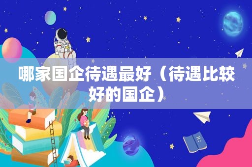 哪家国企待遇最好（待遇比较好的国企）