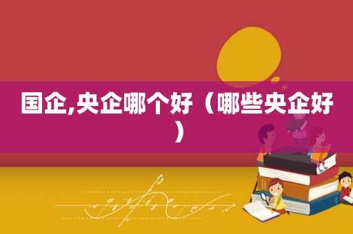 国企,央企哪个好（哪些央企好）