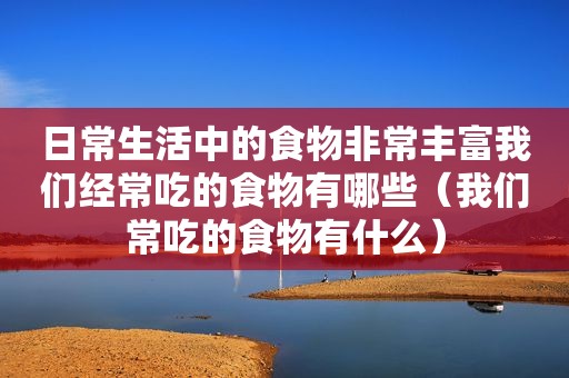 日常生活中的食物非常丰富我们经常吃的食物有哪些（我们常吃的食物有什么）