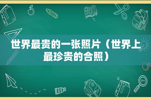 世界最贵的一张照片（世界上最珍贵的合照）