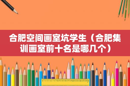 合肥空间画室坑学生（合肥集训画室前十名是哪几个）