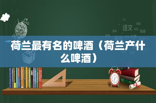 荷兰最有名的啤酒（荷兰产什么啤酒）