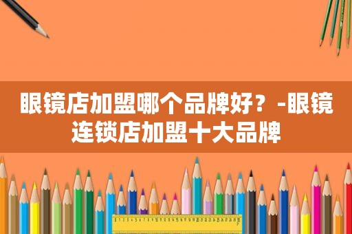 眼镜店加盟哪个品牌好？-眼镜连锁店加盟十大品牌