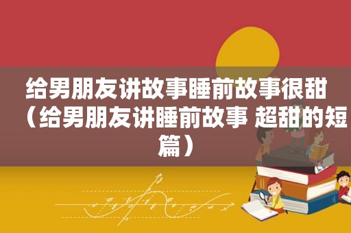 给男朋友讲故事睡前故事很甜（给男朋友讲睡前故事 超甜的短篇）