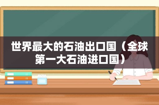 世界最大的石油出口国（全球第一大石油进口国）