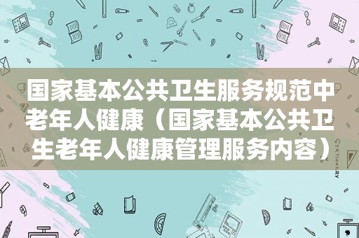 国家基本公共卫生服务规范中老年人健康（国家基本公共卫生老年人健康管理服务内容）