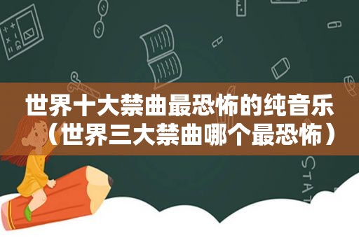 世界十大禁曲最恐怖的纯音乐（世界三大禁曲哪个最恐怖）
