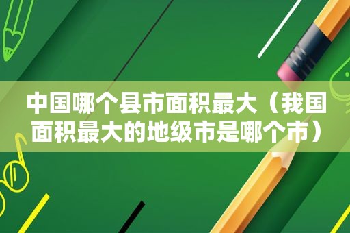中国哪个县市面积最大（我国面积最大的地级市是哪个市）