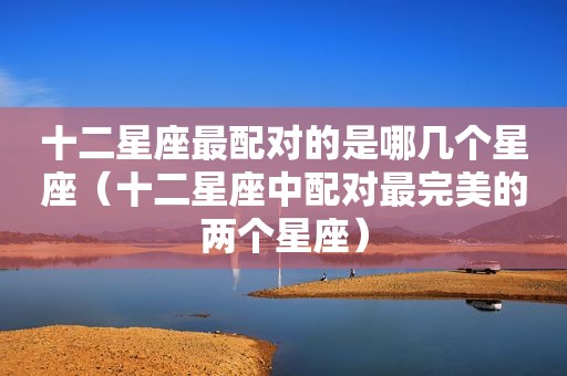 十二星座最配对的是哪几个星座（十二星座中配对最完美的两个星座）