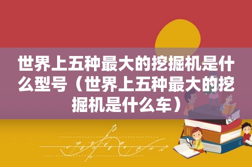 世界上五种最大的挖掘机是什么型号（世界上五种最大的挖掘机是什么车）