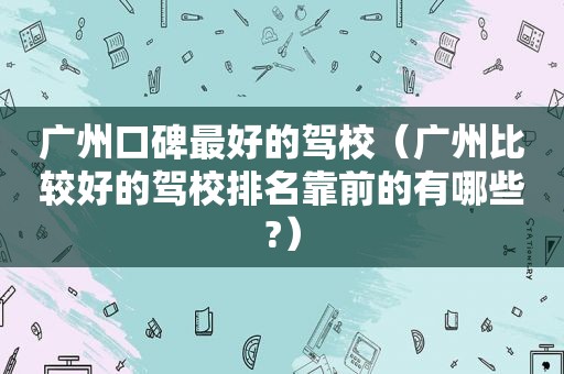 广州口碑最好的驾校（广州比较好的驾校排名靠前的有哪些?）