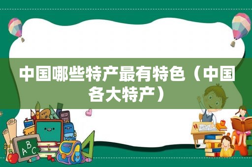 中国哪些特产最有特色（中国各大特产）