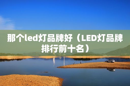 那个led灯品牌好（LED灯品牌排行前十名）