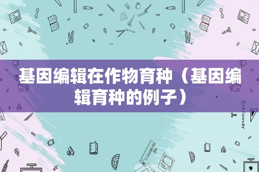 基因编辑在作物育种（基因编辑育种的例子）