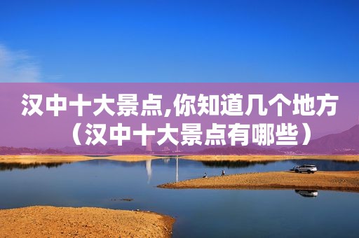 汉中十大景点,你知道几个地方（汉中十大景点有哪些）