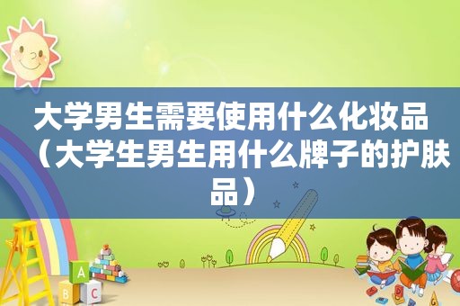 大学男生需要使用什么化妆品（大学生男生用什么牌子的护肤品）