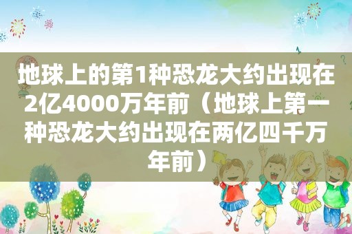 地球上的第1种恐龙大约出现在2亿4000万年前（地球上第一种恐龙大约出现在两亿四千万年前）