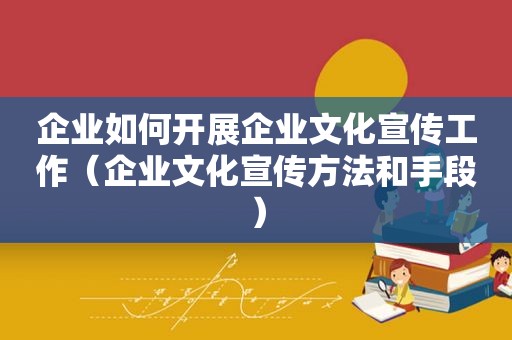 企业如何开展企业文化宣传工作（企业文化宣传方法和手段）