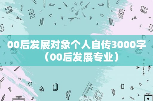 00后发展对象个人自传3000字（00后发展专业）