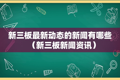 新三板最新动态的新闻有哪些（新三板新闻资讯）