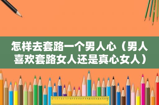 怎样去套路一个男人心（男人喜欢套路女人还是真心女人）