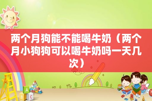 两个月狗能不能喝牛奶（两个月小狗狗可以喝牛奶吗一天几次）