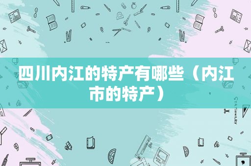四川内江的特产有哪些（内江市的特产）