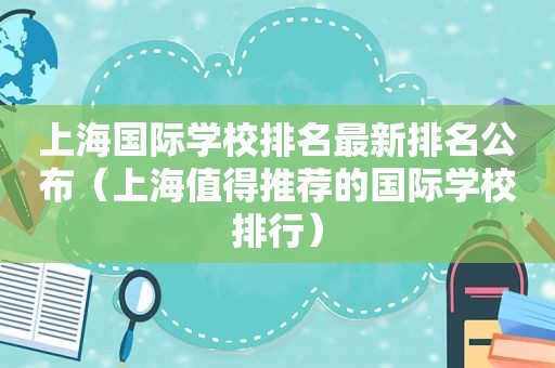 上海国际学校排名最新排名公布（上海值得推荐的国际学校排行）
