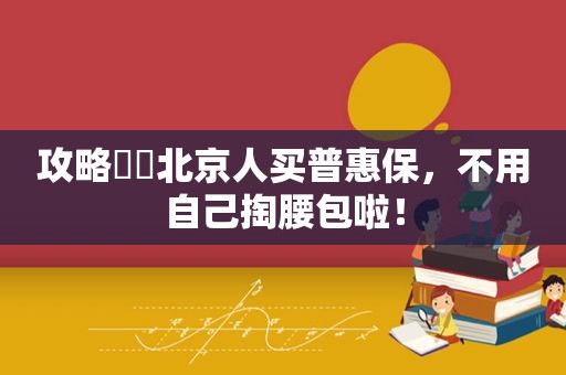 攻略㊙️北京人买普惠保，不用自己掏腰包啦！